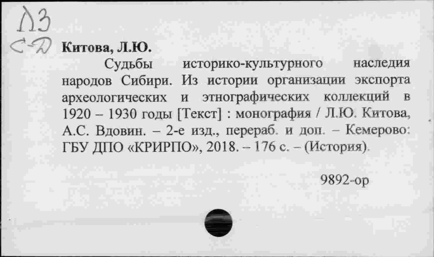 ﻿Китова, Л.Ю.
Судьбы историко-культурного наследия народов Сибири. Из истории организации экспорта археологических и этнографических коллекций в 1920 - 1930 годы [Текст] : монография / Л.Ю. Китова, А.С. Вдовин. - 2-е изд., перераб и доп. - Кемерово; ГБУ ДПО «КРИРПО», 2018. - 176 с. - (История)
9892-ор